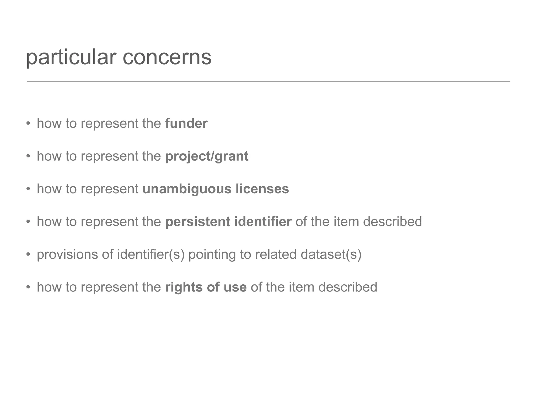 particular concerns
• how to represent the funder
• how to represent the project/grant
• how to represent unambiguous licenses
• how to represent the persistent identifier of the item described
• provisions of identifier(s) pointing to related dataset(s)
• how to represent the rights of use of the item described
 