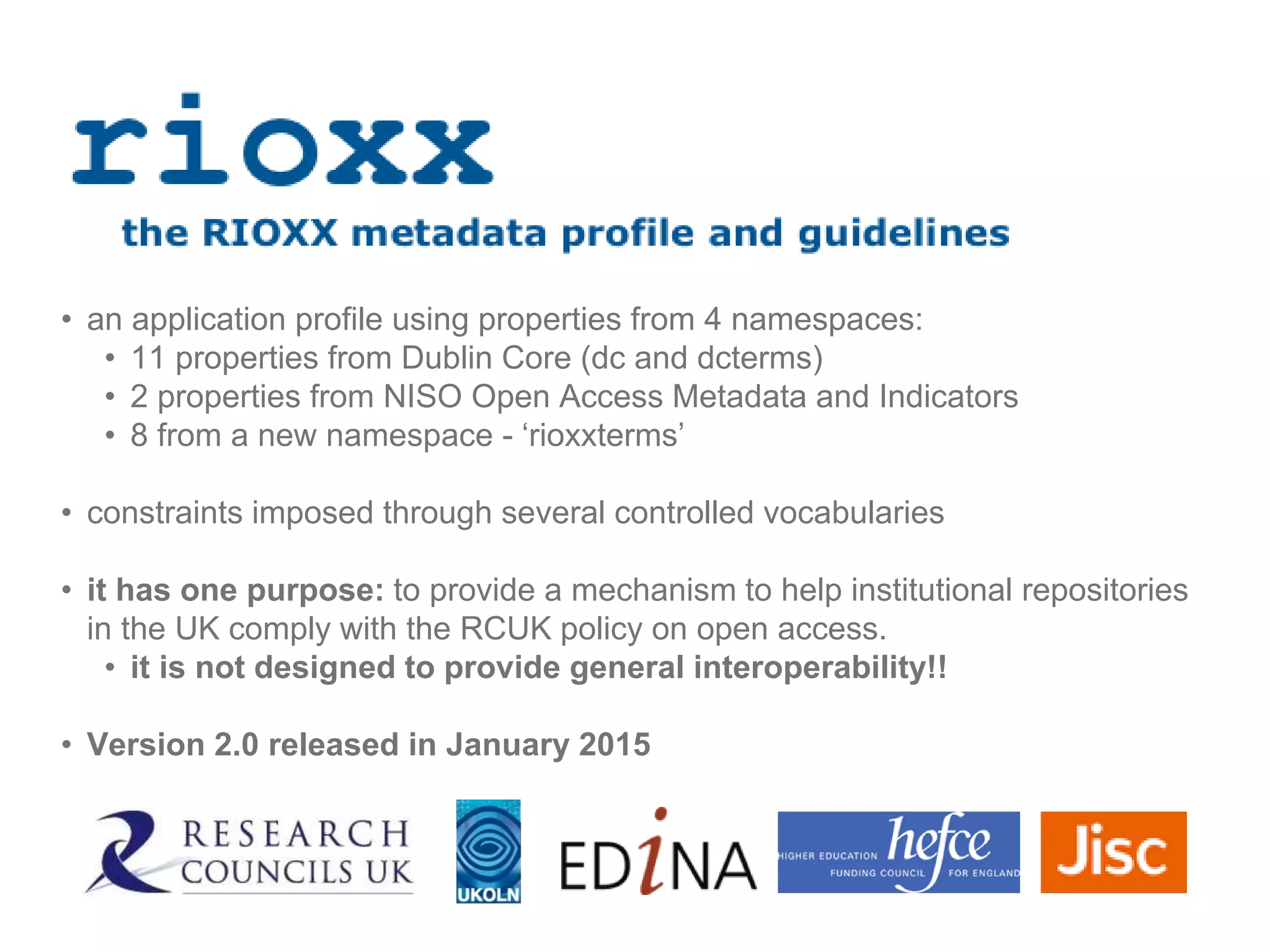 • an application profile using properties from 4 namespaces:
• 11 properties from Dublin Core (dc and dcterms)
• 2 properties from NISO Open Access Metadata and Indicators
• 8 from a new namespace - ‘rioxxterms’
• constraints imposed through several controlled vocabularies
• it has one purpose: to provide a mechanism to help institutional repositories
in the UK comply with the RCUK policy on open access.
• it is not designed to provide general interoperability!!
• Version 2.0 released in January 2015
 