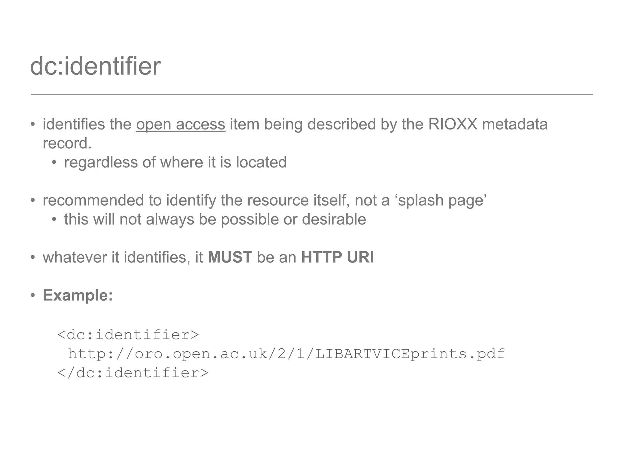 dc:identifier
• identifies the open access item being described by the RIOXX metadata
record.
• regardless of where it is located
• recommended to identify the resource itself, not a ‘splash page’
• this will not always be possible or desirable
• whatever it identifies, it MUST be an HTTP URI
• Example:
<dc:identifier>
http://oro.open.ac.uk/2/1/LIBARTVICEprints.pdf
</dc:identifier>
 