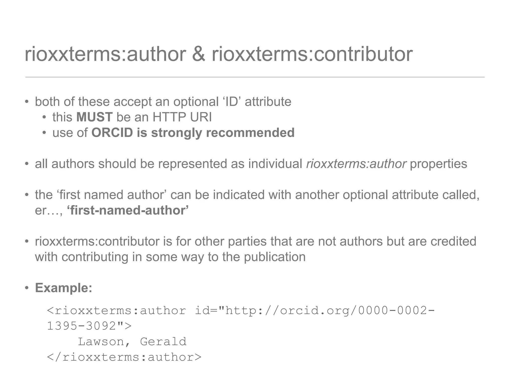 rioxxterms:author & rioxxterms:contributor
• both of these accept an optional ‘ID’ attribute
• this MUST be an HTTP URI
• use of ORCID is strongly recommended
• all authors should be represented as individual rioxxterms:author properties
• the ‘first named author’ can be indicated with another optional attribute called,
er…, ‘first-named-author’
• rioxxterms:contributor is for other parties that are not authors but are credited
with contributing in some way to the publication
• Example:
<rioxxterms:author id="http://orcid.org/0000-0002-
1395-3092">
Lawson, Gerald
</rioxxterms:author>
 