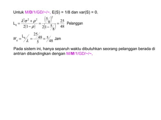 Untuk M/D/1/GD/~/~, E(S) = 1/8 dan var(S) = 0.
( )
( )
( )
Jam
L
PelangganL
q
q
48
5
5
48
25
48
25
8
512
8
5
12
2
222
===
=
−
=
−
+
=
λ
ρ
ρσλ
qW
Pada sistem ini, hanya separuh waktu dibutuhkan seorang pelanggan berada di
antrian dibandingkan dengan M/M/1/GD/~/~,
 