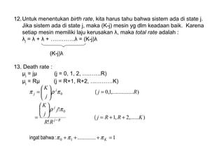 12.Untuk menentukan birth rate, kita harus tahu bahwa sistem ada di state j.
Jika sistem ada di state j, maka (K-j) mesin yg dlm keadaan baik. Karena
setiap mesin memiliki laju kerusakan λ, maka total rate adalah :
λj = λ + λ + ………….λ = (K-j)λ
(K-j)λ
13. Death rate :
µj = jµ (j = 0, 1, 2, ……….R)
µj = Rµ (j = R+1, R+2, …………K)
1.............
),......2,1
!
!
)......,.........1,0
10
0
0
=+++
++=






=
=





=
−
K
Rj
j
j
j
KRRj
RR
j
j
K
Rj
j
K
πππ
πρ
πρπ
:bahwaingat
(
(
 