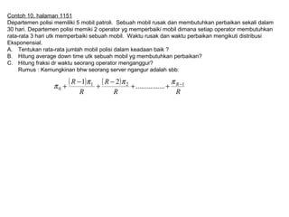 Contoh 10, halaman 1151
Departemen polisi memiliki 5 mobil patroli. Sebuah mobil rusak dan membutuhkan perbaikan sekali dalam
30 hari. Departemen polisi memiki 2 operator yg memperbaiki mobil dimana setiap operator membutuhkan
rata-rata 3 hari utk memperbaiki sebuah mobil. Waktu rusak dan waktu perbaikan mengikuti distribusi
Eksponensial.
A. Tentukan rata-rata jumlah mobil polisi dalam keadaan baik ?
B. Hitung average down time utk sebuah mobil yg membutuhkan perbaikan?
C. Hitung fraksi dr waktu seorang operator menganggur?
Rumus : Kemungkinan bhw seorang server ngangur adalah sbb:
( ) ( )
RR
R
R
R R 121
0 ................
21 −
++
−
+
−
+
πππ
π
 