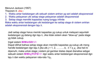 Menurut Jackson (1957)
Theorem 4: Jika :
1. Waktu antar kedatangan utk sebuah sistem antrian yg seri adalah eksponensial
2. Waktu pelayanan utk setiap stage pelayanan adalah eksponensial
3. Setiap stage memiliki kapasitas ruang tunggu infinite
Maka waktu antar kedatangan utk kedatangan ke setiap stage dr sistem antrian
adalah eksponensial dengan laju λ.
Jadi setiap stage harus memiki kapasitas yg cukup untuk melayani sejumlah
kedatangan yg datang dgn laju λ, Jika tidak sistem akan “blow-up” pada stage
yg tidak cukup.
Ingat sistem M/M/s/GD/~/~
Dapat dilihat bahwa setiap stage akan memiliki kapasitas yg cukup utk meng
handle kedatangan dgn laju λ jika utk j = 1, 2, ……….k, λ < sj μj. Jika hal ini
dipenuhi, maka untuk stage j sistem pd gambar diatas dapat dianalisa sebgai
sebuah sistem M/M/sj/FCFS/~/~ dgn waktu antar kedatangan eksponensial dgn
laju λ dan waktu pelayanan rata-rata 1/µj.
 