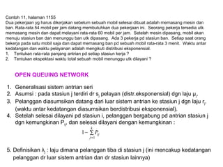 Contoh 11, halaman 1155
Dua pekerjaan yg harus dikerjakan sebelum sebuah mobil selesai dibuat adalah memasang mesin dan
ban. Rata-rata 54 mobil per jam datang membutuhkan dua pekerjaan ini. Seorang pekerja tersedia utk
memasang mesin dan dapat melayani rata-rata 60 mobil per jam. Setelah mesin dipasang, mobil akan
menuju stasiun ban dan menunggu ban utk dipasang. Ada 3 pekerja pd stasiun ban. Setiap saat orang
bekerja pada satu mobil saja dan dapat memasang ban pd sebuah mobil rata-rata 3 menit. Waktu antar
kedatangan dan waktu pelayanan adalah mengikuti distribusi eksponensial.
1. Tentukan rata-rata panjang antrian pd setiap stasiun kerja ?
2. Tentukan ekspektasi waktu total sebuah mobil menunggu utk dilayani ?
OPEN QUEUING NETWORK
1. Generalisasi sistem antrian seri
2. Asumsi : pada stasiun j terdiri dr sj pelayan (distr.eksponensial) dgn laju μj.
3. Pelanggan diasumsikan datang dari luar sistem antrian ke stasiun j dgn laju rj.
(waktu antar kedatangan diasumsikan berdistribusi eksponensial).
4. Setelah selesai dilayani pd stasiun i, pelanggan bergabung pd antrian stasiun j
dgn kemungkinan Pij, dan selesai dilayani dengan kemungkinan :
5. Definisikan λj : laju dimana pelanggan tiba di stasiun j (ini mencakup kedatangan
pelanggan dr luar sistem antrian dan dr stasiun lainnya)
∑−
=
k
j
ijP
1
1
 
