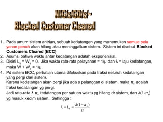 1. Pada umum sistem antrian, sebuah kedatangan yang menemukan semua pela
yanan penuh akan hilang atau meninggalkan sistem. Sistem ini disebut Blocked
Customers Cleared (BCC)
2. Asumsi bahwa waktu antar kedatangan adalah eksponensial.
3. Disini Lq = Wq = 0. Jika waktu rata-rata pelayanan = 1/μ dan λ = laju kedatangan,
maka W + Wq = 1/μ.
4. Pd sistem BCC, perhatian utama difokuskan pada fraksi seluruh kedatangan
yang pergi dari sistem.
Karena kedatangan akan pergi jika ada s pelanggan di sistem, maka πs adalah
fraksi kedatangan yg pergi.
Jadi rata-rata λ πs kedatangan per satuan waktu yg hilang dr sistem, dan λ(1-πs)
yg masuk kedlm sistem. Sehingga :
µ
πλ )1( s−
== sLL
 