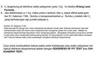 5. πs tergantung pd distribusi waktu pelayanan (yaitu 1/μ). Ini disebut Erlang Loss
Formula.
6. Jika didefinisikan ρ = λ/µ, maka untuk s tertentu nilai πs dapat dilihat pada gam
bar 21, halaman 1160. Sumbu x merepresentasikan ρ. Sumbu y adalah nilai πs
yang berhubungan dgn jumlah pelayan s.
Contoh 13, halaman 1159
Rata-rata ada 20 call per jam untuk ambulance pd sebuah rumah sakit. Sebuah ambulance rata-rata
membutuhkan waktu 20 menit untuk menjemput dan mengantar pasien ke rumah sakit. Setelah itu
ambulance dapat kembali digunakan untuk menjemput pasien. Berapakah ambulance yang harus dimiliki
rumah sakit untuk meyakinkan bahwa paling banyak 1% kemungkinan rumah sakit tidak dapat merespon
call ? Asumsi bahwa waktu antar kedatangan mengikuti distribusi eksponensial.
Cara untuk membuktikan bahwa waktu antar kedatangan atau waktu pelayanan me
ngikuti distribusi eksponensial adalah dengan GOODNESS OF FIT TEST atau CHI-
KUADRAT TEST.
 