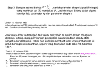 Step 3; Dengan asumsi bahwa , carilah prameter shape k (positif integer)
yang membuat vat (T) mendekati s2
. Jadi distribusi Erlang dapat diguna
kan dgn laju parameter kμ dan parameter shape k
t
1=µ
Contoh 15, halaman 1167
Untuk sebuah sampel 100 pasien di rumah sakit, rata-rata pasien tinggal adalah 7 hari dengan variance 16
hari. Gunakan distribusi Erlang terhadap data ini.
Jika waktu antar kedatangan dan waktu pelayanan dr sistem antrian mengikuti
distribusi Erlang, maka perhitungan probabiltas dalam keadaan steady-state
sangat sukar dilakukan. Hillier dan Yu telah membuat tabel untuk probabilitas ini
untuk berbagai sistem antrian, seperti yang ditunjukan pada tabel 10, halaman
1167.
Contoh 16, halaman 1168
Misalkan sebuah klinik berjalan dengan 4 dokter dapat dimodelkan sbg sistem antrian M/E3/4/FCFS/~/~.
Rata-rata 12 pasien datang per jam. Seorang dokter dapat memeriksa rata-rata 4 pasien per
jamnya
A. Berapakah kemungkinan bahwa seorang pasien harus menunggu untuk diperiksa ?
B. Berapakah rata-rata waktu seorang pasien menunggu seorang dokter ?
C. Berapakah rata-rata jumlah pasien ada di klinik ?
 