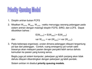 1. Disiplin antrian bukan FCFS
2. Misalkan WFCFS, WSIRO, WLCFS : waktu menunggu seorang pelanggan pada
sistem antrian dengan masing2 disiplin FCFS, SIRO, dan LCFS. Dapat
dibuktikan bahwa :
E(WFCFS) = E(WSIRO) = E(WLCFS)
dan var WFCFS < var (WSIRO) < var (WLCFS).
3. Pada beberapa organisasi, urutan dimana pelanggan dilayani tergantung
pd tipe dari pelanggan. Contoh, ruang emergency pd rumah sakit
biasanya akan melayani pasien dengan penyakit lebih serius dahulu
kemudian ke pasien yang kurang serius.
Begitu juga pd sistem komputer, pekerjaan yg lebih panjang akan tidak
dahulu dilayani dibandingkan dengan pekerjaan yg lebih pendek.
Sistem antrian ini disebut priority queuing models.
 