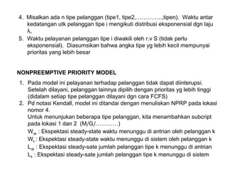 4. Misalkan ada n tipe pelanggan (tipe1, tipe2,…………..,tipen). Waktu antar
kedatangan utk pelanggan tipe i mengikuti distribusi eksponensial dgn laju
λi.
5. Waktu pelayanan pelanggan tipe i diwakili oleh r.v S (tidak perlu
eksponensial). Diasumsikan bahwa angka tipe yg lebih kecil mempunyai
prioritas yang lebih besar
NONPREEMPTIVE PRIORITY MODEL
1. Pada model ini pelayanan terhadap pelanggan tidak dapat diinterupsi.
Setelah dilayani, pelanggan lainnya dipilih dengan prioritas yg lebih tinggi
(didalam setiap tipe pelanggan dilayani dgn cara FCFS)
2. Pd notasi Kendall, model ini ditandai dengan menuliskan NPRP pada lokasi
nomor 4.
Untuk menunjukan beberapa tipe pelanggan, kita menambahkan subcript
pada lokasi 1 dan 2 (Mi/Gi/…………)
Wqk : Ekspektasi steady-state waktu menunggu di antrian oleh pelanggan k
Wk : Ekspektasi steady-state waktu menunggu di sistem oleh pelanggan k
Lqk : Ekspektasi steady-sate jumlah pelanggan tipe k menunggu di antrian
Lk : Ekspektasi steady-sate jumlah pelanggan tipe k menunggu di sistem
 