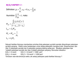 Mi/Gi/1/NPRP/~/~
( )( )
kkk
k
qkk
qkkqk
kk
n
k
kk
qk
k
i
ik
i
i
W
WW
W
aa
SE
W
aa
λ
µ
λ
λ
µ
λ
ρ
µ
λ
ρ
=
+=
=
−−
∑
=
<∑
∑===
−
=
=
=
L
L
:makaAsumsikan
:nDefinisika
n
1i i
i
i
1
11
2/)(
,1
,0,
1
1
2
1
0
Sebuah fasilitas fotocopy memberikan prioritas thdp pekerjaan yg lebih pendek dibandingan pekerjaan
yg lebih panjang. Waktu antar kedatangan untuk setiap pekerjaan mengikuti distr. Eksponensial, dan
rata 12 pekerjaan pendek dan 6 pekerjaan panjang datang setiap jam. Misalkan pekerjaan tipe
1adalah pekerjaan pendek dan tipe 2 adalah pekerjaan panjang. Kemudian diketahui
E(S1) = 2 menit E(S1
2
) = 6 menit2
= 1/600 jam2
E(S2) = 4 menit E(S2
2
) = 18 menit2
= 1/200 jam2
Tentukan rata-rata lamanya waktu utk setiap pekerjaan pada fasilitas fotocopy ?
 