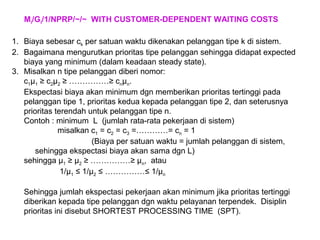Mi/Gi/1/NPRP/~/~ WITH CUSTOMER-DEPENDENT WAITING COSTS
1. Biaya sebesar ck per satuan waktu dikenakan pelanggan tipe k di sistem.
2. Bagaimana mengurutkan prioritas tipe pelanggan sehingga didapat expected
biaya yang minimum (dalam keadaan steady state).
3. Misalkan n tipe pelanggan diberi nomor:
c1µ1 ≥ c2µ2 ≥ ……………≥ cnµn.
Ekspectasi biaya akan minimum dgn memberikan prioritas tertinggi pada
pelanggan tipe 1, prioritas kedua kepada pelanggan tipe 2, dan seterusnya
prioritas terendah untuk pelanggan tipe n.
Contoh : minimum L (jumlah rata-rata pekerjaan di sistem)
misalkan c1 = c2 = c3 =…………= cn = 1
(Biaya per satuan waktu = jumlah pelanggan di sistem,
sehingga ekspectasi biaya akan sama dgn L)
sehingga µ1 ≥ µ2 ≥ ……………≥ µn, atau
1/µ1 ≤ 1/µ2 ≤ ……………≤ 1/µn
Sehingga jumlah ekspectasi pekerjaan akan minimum jika prioritas tertinggi
diberikan kepada tipe pelanggan dgn waktu pelayanan terpendek. Disiplin
prioritas ini disebut SHORTEST PROCESSING TIME (SPT).
 