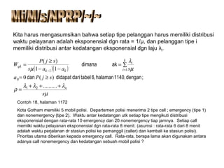 Kita harus mengasumsikan bahwa setiap tipe pelanggan harus memiliki distribusi
waktu pelayanan adalah eksponensial dgn rata = 1/µ, dan pelanggan tipe i
memiliki distribusi antar kedatangan eksponensial dgn laju λi.
( )( )
µ
λλλ
ρ
µ
λ
µ
s
sjPa
saas
sjP
W
n
k
i
i
kk
qk
+++
=
≥=
∑=
−−
≥
=
=−
..........
)(0
11
)(
2
0
11
1
;dengan1140,halaman6,tabeldarididapatdan
akdimana
Contoh 18, halaman 1172
Kota Gotham memiliki 5 mobil polisi. Departemen polisi menerima 2 tipe call ; emergency (tipe 1)
dan nonemergency (tipe 2). Waktu antar kedatangan utk setiap tipe mengikuti distribusi
eksponensial dengan rata-rata 10 emergency dan 20 nonemergency tiap jamnya. Setiap call
memilki waktu pelayanan eksponensial dgn rata-rata 8 menit. (asumsi : rata-rata 6 dari 8 menit
adalah waktu perjalanan dr stasiun polisi ke pemanggil (caller) dan kembali ke stasiun polisi).
Prioritas utama diberikan kepada emergency call. Rata-rata, berapa lama akan digunakan antara
adanya call nonemergency dan kedatangan sebuah mobil polisi ?
 