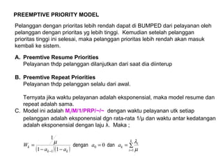 PREEMPTIVE PRIORITY MODEL
Pelanggan dengan prioritas lebih rendah dapat di BUMPED dari pelayanan oleh
pelanggan dengan prioritas yg lebih tinggi. Kemudian setelah pelanggan
prioritas tinggi ini selesai, maka pelanggan prioritas lebih rendah akan masuk
kembali ke sistem.
A. Preemtive Resume Priorities
Pelayanan thdp pelanggan dilanjutkan dari saat dia diinterup
B. Preemtive Repeat Priorities
Pelayanan thdp pelanggan selalu dari awal.
Ternyata jika waktu pelayanan adalah eksponensial, maka model resume dan
repeat adalah sama.
C. Model ini adalah Mi/M/1/PRP/~/~ dengan waktu pelayanan utk setiap
pelanggan adalah eksponensial dgn rata-rata 1/µ dan waktu antar kedatangan
adalah eksponensial dengan laju λ. Maka ;
( )( )
∑==
−−
=
=−
k
i
i
k
kk
k aa
aa
W
1
0
1
0
11
1
µ
λµ
dandengan
 