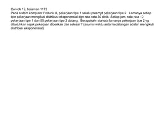 Contoh 19, halaman 1173
Pada sistem komputer Podunk U, pekerjaan tipe 1 selalu preempt pekerjaan tipe 2. Lamanya setiap
tipe pekerjaan mengikuti distribusi eksponensial dgn rata-rata 30 detik. Setiap jam, rata-rata 10
pekerjaan tipe 1 dan 50 pekerjaan tipe 2 datang. Berapakah rata-rata lamanya pekerjaan tipe 2 yg
dibutuhkan sejak pekerjaan diberikan dan selesai ? (asumsi waktu antar kedatangan adalah mengikuti
distribusi eksponensial)
 