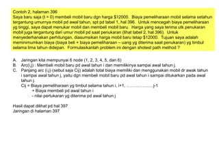 Contoh 2, halaman 396
Saya baru saja (t = 0) membeli mobil baru dgn harga $12000. Biaya pemeliharaan mobil selama setahun
tergantung umurnya mobil pd awal tahun, spt pd tabel 1, hal 396. Untuk mencegah biaya pemeliharaan
yg tinggi, saya dapat menukar mobil dan membeli mobil baru. Harga yang saya terima utk penukaran
mobil juga tergantung dari umur mobil pd saat penukaran (lihat tabel 2, hal 396). Untuk
menyederhanakan perhitungan, diasumsikan harga mobil baru tetap $12000. Tujuan saya adalah
meminimumkan biaya (biaya beli + biaya pemeliharaan – uang yg diterima saat penukaran) yg timbul
selama lima tahun didepan. Formulasikanlah problem ini dengan shotest path method ?
A. Jaringan kita mempunyai 6 node (1, 2, 3, 4, 5, dan 6)
B. Arc(i,j) : Membeli mobil baru pd awal tahun i dan memilikinya sampai awal tahun j.
C. Panjang arc (i,j) (sebut saja Cij) adalah total biaya memiliki dan menggunakan mobil dr awak tahun
i sampai awal tahun j, yaitu dgn membeli mobil baru pd awal tahun i sampai ditukarkan pada awal
tahun j.
Cij = Biaya pemeliharaan yg timbul selama tahun i, i+1, ……………….j-1
+ Biaya membeli pd awal tahun i
- nilai pertukaran yg diterima pd awal tahun j
Hasil dapat dilihat pd hal 397
Jaringan di halaman 397
 