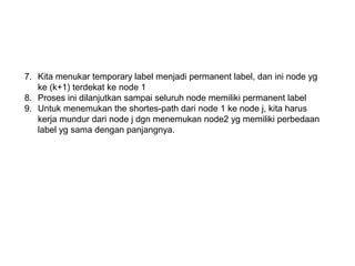 7. Kita menukar temporary label menjadi permanent label, dan ini node yg
ke (k+1) terdekat ke node 1
8. Proses ini dilanjutkan sampai seluruh node memiliki permanent label
9. Untuk menemukan the shortes-path dari node 1 ke node j, kita harus
kerja mundur dari node j dgn menemukan node2 yg memiliki perbedaan
label yg sama dengan panjangnya.
 