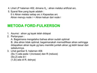 4. Lihat LP halaman 402, dimana X0 : aliran melalui artificial arc.
5. Syarat flow yang layak adalah :
0 ≤ Aliran melalui setiap arc ≤ Kapasitas arc
Aliran menuju node i = Aliran keluar dari node i
METODA FORD-FULKERSON
1. Asumsi : aliran yg layak telah didapat
2. Pertanyaan :
A. Bagaimana mengetahui bahwa aliran sudah optimal
B. Jika aliran tidak optimal, bagaimanakah memodifikasi aliran sehingga
didapatkan aliran layak yg baru memiliki jumlah aliran yg lebih besar dari
sebelumnya.
3. Lihat gambar 9, halaman 406
(So,1) ada pada I (increase) dan R (reduce)
(So,2) ada di I
(1,Si) ada di R, dstnya)
 
