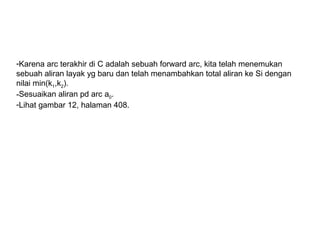 -Karena arc terakhir di C adalah sebuah forward arc, kita telah menemukan
sebuah aliran layak yg baru dan telah menambahkan total aliran ke Si dengan
nilai min(k1,k2).
-Sesuaikan aliran pd arc a0.
-Lihat gambar 12, halaman 408.
 