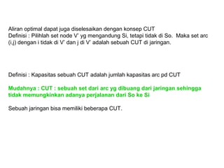 Aliran optimal dapat juga diselesaikan dengan konsep CUT
Definisi : Pilihlah set node V’ yg mengandung Si, tetapi tidak di So. Maka set arc
(i,j) dengan i tidak di V’ dan j di V’ adalah sebuah CUT di jaringan.
Definisi : Kapasitas sebuah CUT adalah jumlah kapasitas arc pd CUT
Mudahnya : CUT : sebuah set dari arc yg dibuang dari jaringan sehingga
tidak memungkinkan adanya perjalanan dari So ke Si
Sebuah jaringan bisa memiliki beberapa CUT.
 
