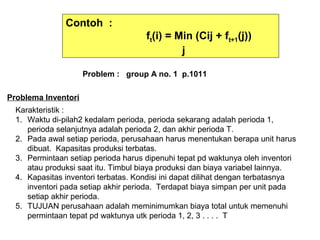 Contoh :
ft(i) = Min (Cij + ft+1(j))
j
Problem : group A no. 1 p.1011
Problema Inventori
Karakteristik :
1. Waktu di-pilah2 kedalam perioda, perioda sekarang adalah perioda 1,
perioda selanjutnya adalah perioda 2, dan akhir perioda T.
2. Pada awal setiap perioda, perusahaan harus menentukan berapa unit harus
dibuat. Kapasitas produksi terbatas.
3. Permintaan setiap perioda harus dipenuhi tepat pd waktunya oleh inventori
atau produksi saat itu. Timbul biaya produksi dan biaya variabel lainnya.
4. Kapasitas inventori terbatas. Kondisi ini dapat dilihat dengan terbatasnya
inventori pada setiap akhir perioda. Terdapat biaya simpan per unit pada
setiap akhir perioda.
5. TUJUAN perusahaan adalah meminimumkan biaya total untuk memenuhi
permintaan tepat pd waktunya utk perioda 1, 2, 3 . . . . T
 