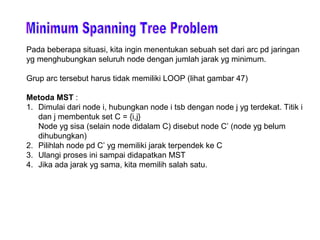 Pada beberapa situasi, kita ingin menentukan sebuah set dari arc pd jaringan
yg menghubungkan seluruh node dengan jumlah jarak yg minimum.
Grup arc tersebut harus tidak memiliki LOOP (lihat gambar 47)
Metoda MST :
1. Dimulai dari node i, hubungkan node i tsb dengan node j yg terdekat. Titik i
dan j membentuk set C = {i,j}
Node yg sisa (selain node didalam C) disebut node C’ (node yg belum
dihubungkan)
2. Pilihlah node pd C’ yg memiliki jarak terpendek ke C
3. Ulangi proses ini sampai didapatkan MST
4. Jika ada jarak yg sama, kita memilih salah satu.
 