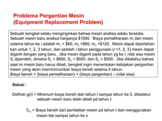 Problema Pergantian Mesin
(Equipment Replacement Problem)
Sebuah bengkel selalu menginginkan bahwa mesin analisa selalu tersedia.
Sebuah mesin baru analisa harganya $1000. Biaya pemeliharaan mi dari mesin
selama tahun ke i adalah m1 = $60, m2 =$80, m3 =$120. Mesin dapat dipertahan
kan untuk 1, 2, 3 tahun, dan setelah i tahun penggunaan (i =1, 2, 3) mesin dapat
diganti dengan yang baru. Jika mesin diganti pada tahun yg ke i, nilai sisa mesin
Si diperoleh, dimana S1 = $800, S2 = $600, dan S3 = $500. Jika diketahui bahwa
saat ini mesin baru harus dibeli, bengkel ingin menentukan kebijakan pergantian
mesin yang akan meminimumkan biaya bersih selama 5 tahun.
Biaya bersih = (biaya pemeliharaan) + (biaya pergantian) – (nilai sisa)
Solusi :
Definisi g(t) = Minimum biaya bersih dari tahun t sampai tahun ke 5, diketahui
sebuah mesin baru telah dibeli pd tahun t.
Ctx = Biaya bersih dari pembelian mesin pd tahun t dan menggunakan
mesin tsb sampai tahun ke x
 