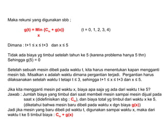 Maka rekursi yang digunakan sbb ;
g(t) = Min {Ctx + g(x)} (t = 0, 1, 2, 3, 4)
x
Dimana : t+1 ≤ x ≤ t+3 dan x ≤ 5
Tidak ada biaya yg timbul setelah tahun ke 5 (karena problema hanya 5 thn)
Sehingga g(5) = 0
Setelah sebuah mesin dibeli pada waktu t, kita harus menentukan kapan mengganti
mesin tsb. Misalkan x adalah waktu dimana pergantian terjadi. Pergantian harus
dilaksanakan setelah waktu t tetapi t ≤ 3, sehingga t+1 ≤ x ≤ t+3 dan x ≤ 5.
Jika kita mengganti mesin pd waktu x, biaya apa saja yg ada dari waktu t ke 5?
Jawab : Jumlah biaya yang timbul dari saat membeli mesin sampai mesin dijual pada
saat x (didefinisikan sbg : Ctx), dan biaya total yg timbul dari waktu x ke 5.
(diketahui bahwa mesin baru dibeli pada waktu x dgn biaya g(x))
Jadi jika mesin yang baru dibeli pd waktu t, digunakan sampai waktu x, maka dari
waktu t ke 5 timbul biaya : Ctx + g(x)
 