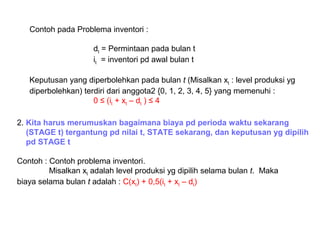 Contoh pada Problema inventori :
dt = Permintaan pada bulan t
it = inventori pd awal bulan t
Keputusan yang diperbolehkan pada bulan t (Misalkan xt : level produksi yg
diperbolehkan) terdiri dari anggota2 {0, 1, 2, 3, 4, 5} yang memenuhi :
0 ≤ (it + xt – dt ) ≤ 4
2. Kita harus merumuskan bagaimana biaya pd perioda waktu sekarang
(STAGE t) tergantung pd nilai t, STATE sekarang, dan keputusan yg dipilih
pd STAGE t
Contoh : Contoh problema inventori.
Misalkan xt adalah level produksi yg dipilih selama bulan t. Maka
biaya selama bulan t adalah : C(xt) + 0,5(it + xt – dt)
 