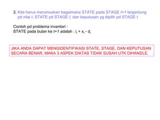 3. Kita harus merumuskan bagaimana STATE pada STAGE t+1 tergantung
pd nilai t, STATE pd STAGE t, dan keputusan yg dipilih pd STAGE t
Contoh pd problema inventori :
STATE pada bulan ke t+1 adalah : it + xt - dt
JIKA ANDA DAPAT MENGIDENTIFIKASI STATE, STAGE, DAN KEPUTUSAN
SECARA BENAR, MAKA 3 ASPEK DIATAS TIDAK SUSAH UTK DIHANDLE.
 