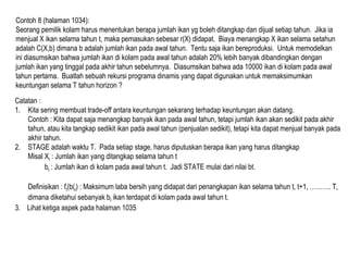 Contoh 8 (halaman 1034):
Seorang pemilik kolam harus menentukan berapa jumlah ikan yg boleh ditangkap dan dijual setiap tahun. Jika ia
menjual X ikan selama tahun t, maka pemasukan sebesar r(X) didapat. Biaya menangkap X ikan selama setahun
adalah C(X,b) dimana b adalah jumlah ikan pada awal tahun. Tentu saja ikan bereproduksi. Untuk memodelkan
ini diasumsikan bahwa jumlah ikan di kolam pada awal tahun adalah 20% lebih banyak dibandingkan dengan
jumlah ikan yang tinggal pada akhir tahun sebelumnya. Diasumsikan bahwa ada 10000 ikan di kolam pada awal
tahun pertama. Buatlah sebuah rekursi programa dinamis yang dapat digunakan untuk memaksimumkan
keuntungan selama T tahun horizon ?
Catatan :
1. Kita sering membuat trade-off antara keuntungan sekarang terhadap keuntungan akan datang.
Contoh : Kita dapat saja menangkap banyak ikan pada awal tahun, tetapi jumlah ikan akan sedikit pada akhir
tahun, atau kita tangkap sedikit ikan pada awal tahun (penjualan sedikit), tetapi kita dapat menjual banyak pada
akhir tahun.
2. STAGE adalah waktu T. Pada setiap stage, harus diputuskan berapa ikan yang harus ditangkap
Misal Xt : Jumlah ikan yang ditangkap selama tahun t
bt : Jumlah ikan di kolam pada awal tahun t. Jadi STATE mulai dari nilai bt.
Definisikan : ft(b(t) : Maksimum laba bersih yang didapat dari penangkapan ikan selama tahun t, t+1, ………. T,
dimana diketahui sebanyak bt ikan terdapat di kolam pada awal tahun t.
3. Lihat ketiga aspek pada halaman 1035
 