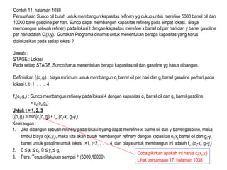 Contoh 11, halaman 1038
Perusahaan Sunco oil butuh untuk membangun kapasitas refinery yg cukup untuk merefine 5000 barrel oil dan
10000 barel gasoline per hari. Sunco dapat membangun kapasitas refinery pada empat lokasi. Biaya
membangun sebuah refinery pada lokasi t dengan kapasitas merefine x barrel oil per hari dan y barrel gasoline
per hari adalah Ct(x,y). Gunakan Programa dinamis untuk menentukan berapa kapasitas yang harus
dialokasikan pada setiap lokasi ?
Jawab :
STAGE : Lokasi
Pada setiap STAGE, Sunco harus menentukan berapa kapasitas oil dan gasoline yg harus dibangun.
Definisikan ft(ot,gt) : biaya minimum untuk membangun ot barrel oil per hari dan gt barrel gasoline perhari pada
lokasi t, t+1, . . . 4
f4(o4,g4) : Sunco membangun refinery pada lokasi 4 dengan kapasitas o4 barrel oil dan g4 barrel gasoline
= c4(o4,g4)
Untuk t = 1, 2, 3
ft(ot,gt) = min{ct(ot,gt) + ft+1(ot-xt, gt-yt)
Keterangan :
1. Jika dibangun sebuah refinery pada lokasi t yang dapat merefine xt barrel oil dan yt barrel gasoline, maka
timbul biaya c(xt,yt), maka kita akan butuh membangun refinery dengan kapasitas ot-xt barrel oil dan gt-yt
barrel untuk gasoline untuk lokasi t+1, t+2, . . . 4, dan biaya untuk membangun ini adalah ft+1(ot-xt, gt-yt)
2. 0 ≤ xt ≤ ot, 0 ≤ yt ≤ gt
3. Pers. Terus dilakukan sampai f1(5000,10000)
Coba pikirkan apakah ini harus ct(xt,yt)
Lihat persamaan 17, halaman 1038
 
