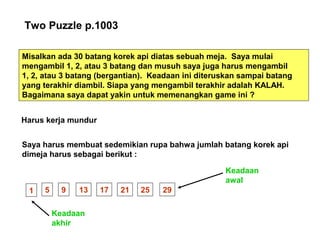 Two Puzzle p.1003
Misalkan ada 30 batang korek api diatas sebuah meja. Saya mulai
mengambil 1, 2, atau 3 batang dan musuh saya juga harus mengambil
1, 2, atau 3 batang (bergantian). Keadaan ini diteruskan sampai batang
yang terakhir diambil. Siapa yang mengambil terakhir adalah KALAH.
Bagaimana saya dapat yakin untuk memenangkan game ini ?
Harus kerja mundur
Saya harus membuat sedemikian rupa bahwa jumlah batang korek api
dimeja harus sebagai berikut :
1 5 9 13 17 21 25 29
Keadaan
akhir
Keadaan
awal
 