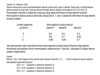 Contoh 14, halaman 1043
Glueco berencana untuk memperkenalkan sebuah produk baru pada 3 daerah. Pada saat ini diestimasikan
bahwa produk itu akan laku masing-masing di ketiga daerah dengan kemungkinan 0,6, 0,5, dan 0,3.
Perusahaan memiliki 2 salesman yang top yang dapat dikirimkan ke tiga daerah tersebut.
Kemungkinan bahwa product akan laku terjual jika 0, 1, dan 2 salesman dikirimkan ke tiga daerah
tersebut adalah :
Jumlah salesman Kemungkinan product terjual
yg dikirim daerah1 daerah2 daerah3
0 0,6 0,5 0,3
1 0,8 0,7 0,55
2 0,85 0,85 0,7
Jika perusahaan ingin memaksimumkan kemungkinan product terjual diseluruh tiga daerah,
dimanakah perusahaan harus menempatkan salesmannya ? (asumsi : penjualan di ketiga daerah
adalah independent).
Jawab:
Definisi : ft(s) : Kemungkinan bhw produk akan terjual di daerah t, t+1, . . . 3 jika s salesman secara optimal
ditempatkan didaerah2 tersebut.
f3(2) = 0,7 (tugaskan 2 salesman didaerah 3)
f3(1) = 0,55 (tugaskan 1 salesman didaerah 3)
f3(0) = 0,3 (tugaskan 0 salesman didaerah 3)
 