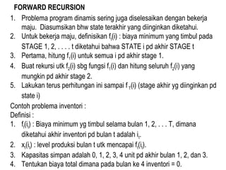 FORWARD RECURSION
1. Problema program dinamis sering juga diselesaikan dengan bekerja
maju. Diasumsikan bhw state terakhir yang diinginkan diketahui.
2. Untuk bekerja maju, definisikan ft(i) : biaya minimum yang timbul pada
STAGE 1, 2, . . . . t diketahui bahwa STATE i pd akhir STAGE t
3. Pertama, hitung f1(i) untuk semua i pd akhir stage 1.
4. Buat rekursi utk f2(i) sbg fungsi f1(i) dan hitung seluruh f2(i) yang
mungkin pd akhir stage 2.
5. Lakukan terus perhitungan ini sampai f T(i) (stage akhir yg diinginkan pd
state i)
Contoh problema inventori :
Definisi :
1. ft(it) : Biaya minimum yg timbul selama bulan 1, 2, . . . T, dimana
diketahui akhir inventori pd bulan t adalah it.
2. xt(it) : level produksi bulan t utk mencapai ft(it).
3. Kapasitas simpan adalah 0, 1, 2, 3, 4 unit pd akhir bulan 1, 2, dan 3.
4. Tentukan biaya total dimana pada bulan ke 4 inventori = 0.
 