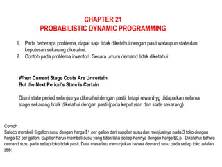 CHAPTER 21
PROBABILISTIC DYNAMIC PROGRAMMING
1. Pada beberapa problema, dapat saja tidak diketahui dengan pasti walaupun state dan
keputusan sekarang diketahui.
2. Contoh pada problema inventori. Secara umum demand tidak diketahui.
When Current Stage Costs Are Uncertain
But the Next Period’s State is Certain
Disini state period selanjutnya diketahui dengan pasti, tetapi reward yg didapatkan selama
stage sekarang tidak diketahui dengan pasti (pada keputusan dan state sekarang)
Contoh :
Safeco membeli 6 gallon susu dengan harga $1 per gallon dari supplier susu dan menjualnya pada 3 toko dengan
harga $2 per gallon. Supllier harus membeli susu yang tidak laku setiap harinya dengan harga $0,5. Diketahui bahwa
demand susu pada setiap toko tidak pasti. Data masa lalu menunjukan bahwa demand susu pada setiap toko adalah
sbb:
 