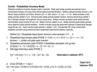 Contoh : Probabilistic Inventory Model
Diketahui problema inventori dengan waktu 3 perioda. Pada awal setiap perioda perusahaan harus
menentukan berapa unit yang harus dibuat selama perioda tersebut. Selama sebuah perioda dimana x unit
dibuat, biaya produksi c(x) timbul, dimana c(0) = 0, dan untuk x > 0, c(x) = 3 + 2x. Batas produksi untuk
setiap perioda adalah 4 unit. Demand pada setiap perioda adalah random, dimana demandnya adalah 1
dan 2 dengan dengan kemungkinan muncul yang sama. Setiap inventori yg terjadi pada setiap perioda
menimbulkan biaya simpan $1 per unit. Batas inventori adalah 3 unit. Setiap demand pada setiap perioda
harus dipenuhi pada perioda tersebut. Jumlah inventori yang ada pada akhir perioda 3 dapat dijual dengan
harga $2 per unit. Awal inventori pada perioda 1 adalah 1 unit. Gunakanlah DP untuk menentukan
kebijakan produksi yang meminimumkan ekspektasi biaya bersih selama 3 perioda.
Definisi ft(i) = Ekspektasi biaya bersih minimum untuk perioda t, t+1, …3
1. Ekspektasi biaya simpan pada STAGE 3 = 0,5(i + x -1) + 0,5 (i + x - 2) = i + x – 1,5
dimana i = jumlah unit pada awal inventori
2. Ekspektasi pemasukan pada STAGE 3 disebabkan penjualan unit yg sisa :
(0,5)(2)(i + x – 1) + (0,5)(2)(i + x – 2) = 2i + 2x – 3
3. Sehingga total biaya pada STAGE 3 :
f3(i) = min {c(x) + (i + x – 1,5) – (2i + 2x – 3)} (lihat tabel 3, halaman 1071)
x
4. Untuk STAGE t = 1 dan 2
ft(i) = min {c(x) + (0,5)(i+x-1)+(0,5)(i+x-2) + (0,5)ft+1(i+x-1) + (0,5)ft+1(i+x-2)}
x
Tabel 4 & 5
halaman 1072
 