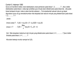 Contoh 5, halaman 1080
Sunco oil memiliki D dollar untuk dialokasikan untuk pemboran pada lokasi 1, 2, ………..T. Jika x dollar
dialokasikan pada lokasi t, maka dgn probilitas qt(x) minyak akan diketemukan pada lokasi tsb. Jika pada
lokasi terdapat minyak, maka ia akan bernilai sebesar rt. Formulasikanlah sebuah rekursi yg dapat
digunakan sunco oil yg memaksimumkan nilai ekspetasi dari seluruh minyak yang diketemukan pada lokasi
1, 2, ……… T ?
Jawab :
Untuk Lokasi T :
Untuk t < T :
ft(d) : Nilai ekspetasi maksimum dari minyak yang diketemukan pada lokasi t, t+1, …………T jika d dollar
tersedia pada lokasi t, t+1, ………T
Kita akan bekerja mundur sampai ke f1(D).
(d)qr(d))0q(1(d)qr(d)f TTTTTT =−+=
x)(df(x)q{r
x
Max
(d)f 1tttt −+= +
 