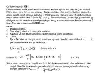 Contoh 6, halaman 1081:
Pada setiap tahun, pemilik sebuah kolam harus menentukan berapa jumlah ikan yang ditangkap dan dijual.
Selama tahun t harga ikan per ekor adalah pt. Biaya penangkapan x ikan akan membutuhkan biaya ct(x|b),
dimana b adalah jumlah ikan pada awal tahun t. Antara waktu akhir t dan awal waktu t+1 ikan berreproduksi
dengan sebuah random faktor D, dimana P(D = d) = qd. Formulasikanlah sebuah rekursi programa dinamis yg
dpt digunakan untuk menentukan strategi penangkapan ikan yg akan memaksimumkan keuntungan selama 10
tahun. Pada saat ini kolam memiliki 10000 ikan.
Jawab :
1. Stage adalah tahun.
2. State adalah jumlah ikan di kolam pada awal tahun.
3. Keputusan yg akan dibuat : Berapa ikan yg akan ditangkap selama setiap tahun.
4. Definisi :
ft(b) = Ekspetasi keuntungan bersih maksimum yg dapat diperoleh selama tahun t, t+1, ….. 10,
jika kolam memiliki b ikan pd awal tahun t.
f10(b) = max {x p10 – c10(x|b)} dimana 0 ≤ x ≤ b
x
Untuk t < 10 : 0 ≤ x ≤ b
Selama tahun t keuntungan yg didapat (xpt – ct(x|b). Jadi dgn kemungkinan q(d), state pada tahun t+1 akan
menjadi d(b-x). Shg jika x ikan ditangkap selama tahun t, ekspetasi keuntungan bersih maksimum yg
diperoleh pd tahun t+1, t+2, ……. 10






∑ −+−= +
d
1tttt x))(d(bq(d)f)b(xcxp
x
Max
(b)f
∑ −+
d
1t x))(d(bq(d)f
 
