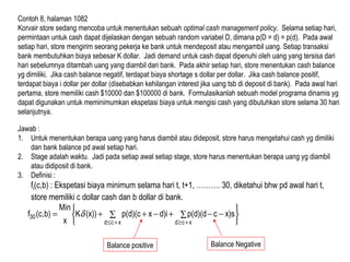 Contoh 8, halaman 1082
Korvair store sedang mencoba untuk menentukan sebuah optimal cash management policy. Selama setiap hari,
permintaan untuk cash dapat dijelaskan dengan sebuah random variabel D, dimana p(D = d) = p(d). Pada awal
setiap hari, store mengirim seorang pekerja ke bank untuk mendeposit atau mengambil uang. Setiap transaksi
bank membutuhkan biaya sebesar K dollar. Jadi demand untuk cash dapat dipenuhi oleh uang yang tersisa dari
hari sebelumnya ditambah uang yang diambil dari bank. Pada akhir setiap hari, store menentukan cash balance
yg dimiliki. Jika cash balance negatif, terdapat biaya shortage s dollar per dollar. Jika cash balance positif,
terdapat biaya i dollar per dollar (disebabkan kehilangan interest jika uang tsb di deposit di bank). Pada awal hari
pertama, store memiliki cash $10000 dan $100000 di bank. Formulasikanlah sebuah model programa dinamis yg
dapat digunakan untuk meminimumkan ekspetasi biaya untuk mengisi cash yang dibutuhkan store selama 30 hari
selanjutnya.
Jawab :
1. Untuk menentukan berapa uang yang harus diambil atau dideposit, store harus mengetahui cash yg dimiliki
dan bank balance pd awal setiap hari.
2. Stage adalah waktu. Jadi pada setiap awal setiap stage, store harus menentukan berapa uang yg diambil
atau didiposit di bank.
3. Definisi :
ft(c,b) : Ekspetasi biaya minimum selama hari t, t+1, ………. 30, diketahui bhw pd awal hari t,
store memiliki c dollar cash dan b dollar di bank.






∑ ∑ −−+−++=
+≤ +≥xcd xcd
30 x)scp(d)(dd)ixp(d)(c(x))K
x
Min
b)(c,f δ
Balance positive Balance Negative
 