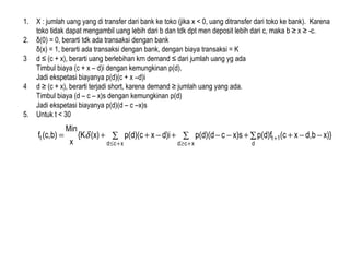1. X : jumlah uang yang di transfer dari bank ke toko (jika x < 0, uang ditransfer dari toko ke bank). Karena
toko tidak dapat mengambil uang lebih dari b dan tdk dpt men deposit lebih dari c, maka b ≥ x ≥ -c.
2. δ(0) = 0, berarti tdk ada transaksi dengan bank
δ(x) = 1, berarti ada transaksi dengan bank, dengan biaya transaksi = K
3 d ≤ (c + x), berarti uang berlebihan krn demand ≤ dari jumlah uang yg ada
Timbul biaya (c + x – d)i dengan kemungkinan p(d).
Jadi ekspetasi biayanya p(d)(c + x –d)i
4 d ≥ (c + x), berarti terjadi short, karena demand ≥ jumlah uang yang ada.
Timbul biaya (d – c – x)s dengan kemungkinan p(d)
Jadi ekspetasi biayanya p(d)(d – c –x)s
5. Untuk t < 30
∑ ∑ ∑ −−++−−+−++=
+≤ +≥
+
xcd xcd d
1tt x)}bd,x(cp(d)fx)scp(d)(dd)ixp(d)(c(x){K
x
Min
b)(c,f δ
 