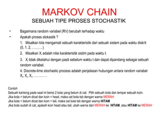 MARKOV CHAIN
SEBUAH TIPE PROSES STOCHASTIK
• Bagaimana random variabel (RV) berubah terhadap waktu
• Apakah proses stokastik ?
1. Misalkan kita mengamati sebuah karakteristik dari sebuah sistem pada waktu diskrit
(0, 1, 2, ……….)
2. Misalkan Xt adalah nilai karakteristik sistim pada waktu t.
3. Xt tidak diketahui dengan pasti sebelum waktu t dan dapat dipandang sebagai sebuah
random variabel.
4. Discrete-time stochastic process adalah penjelasan hubungan antara random variabel
X0, X2, X2, …………
Contoh
Sebuah kantong pada saat ini berisi 2 bola yang belum di cat. Pilih sebuah bola dan lempar sebuah koin.
Jika bola = belum dicat dan koin = head, maka cat bola tsb dengan warna MERAH
Jika bola = belum dicat dan koin = tail, maka cat bola tsb dengan warna HITAM
Jika bola sudah di cat, apakah koin head atau tail, ubah warna dari MERAH ke HITAM, atau HITAM ke MERAH
 