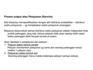 Proses output atau Pelayanan (Service)
Kita biasanya menspesifikasikan dengan sbh distribusi probabilitas – distribusi
waktu pelayanan. – yg menjelaskan waktu pelayanan pelanggan.
Biasanya diasumsikan bahwa distribusi waktu pelayanan adalah independen thdp
jumlah pelanggan yang ada, artinya pelayan tidak akan bekerja lebih cepat
ketika pelanggan lebih banyak berada di sistem.
Akan dipelajari 2 pengaturan dari pelayan :
1. Pelayan dalam bentuk paralel
Pelayan memberikan pelayanan yg sama dan seorang pelanggan hanya
melalui 1 pelayan saja.
2. Pelayanan dalam bentuk seri
Seorang pelanggan harus melalui beberapa pelayan sampai selesai.
 