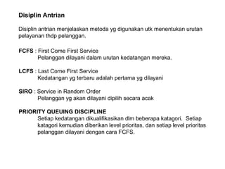 Disiplin Antrian
Disiplin antrian menjelaskan metoda yg digunakan utk menentukan urutan
pelayanan thdp pelanggan.
FCFS : First Come First Service
Pelanggan dilayani dalam urutan kedatangan mereka.
LCFS : Last Come First Service
Kedatangan yg terbaru adalah pertama yg dilayani
SIRO : Service in Random Order
Pelanggan yg akan dilayani dipilih secara acak
PRIORITY QUEUING DISCIPLINE
Setiap kedatangan dikualifikasikan dlm beberapa katagori. Setiap
katagori kemudian diberikan level prioritas, dan setiap level prioritas
pelanggan dilayani dengan cara FCFS.
 
