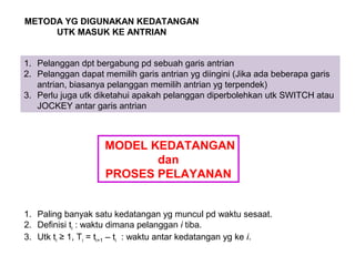 METODA YG DIGUNAKAN KEDATANGAN
UTK MASUK KE ANTRIAN
1. Pelanggan dpt bergabung pd sebuah garis antrian
2. Pelanggan dapat memilih garis antrian yg diingini (Jika ada beberapa garis
antrian, biasanya pelanggan memilih antrian yg terpendek)
3. Perlu juga utk diketahui apakah pelanggan diperbolehkan utk SWITCH atau
JOCKEY antar garis antrian
MODEL KEDATANGAN
dan
PROSES PELAYANAN
1. Paling banyak satu kedatangan yg muncul pd waktu sesaat.
2. Definisi ti : waktu dimana pelanggan i tiba.
3. Utk ti ≥ 1, Ti = ti+1 – ti : waktu antar kedatangan yg ke i.
 
