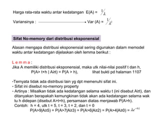 Harga rata-rata waktu antar kedatangan E(A) =
Variansinya : Var (A) =
λ
1
2
1
λ
Sifat No-memory dari distribusi eksponensial
Alasan mengapa distribusi eksponensial sering digunakan dalam memodel
waktu antar kedatangan dijelaskan oleh lemma berikut :
L e m m a :
Jika A memiliki distribusi eksponensial, maka utk nilai-nilai positif t dan h,
P(A> t+h | A≥t) = P(A > h), lihat bukti pd halaman 1107
-Ternyata tidak ada distribusi lain yg dpt memenuhi sifat ini.
- Sifat ini disebut no-memory property
- Artinya : Misalkan tidak ada kedatangan selama waktu t (ini disebut A≥t), dan
ditanyakan berapakah kemungkinan tidak akan ada kedatangan selama wak
tu h didepan (disebut A>t+h), persamaan diatas menjawab P(A>h).
Contoh: h = 4, utk t = 5, t = 3, t = 2, dan t = 0
P(A>9|A≥5) = P(A>7|A≥3) = P(A>6|A≥2) = P(A>4|A≥0) =
λ
λ 4−
e
 