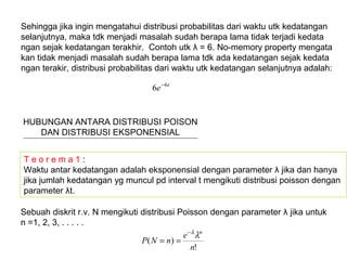 Sehingga jika ingin mengatahui distribusi probabilitas dari waktu utk kedatangan
selanjutnya, maka tdk menjadi masalah sudah berapa lama tidak terjadi kedata
ngan sejak kedatangan terakhir. Contoh utk λ = 6. No-memory property mengata
kan tidak menjadi masalah sudah berapa lama tdk ada kedatangan sejak kedata
ngan terakir, distribusi probabilitas dari waktu utk kedatangan selanjutnya adalah:
t
e 6
6 −
HUBUNGAN ANTARA DISTRIBUSI POISON
DAN DISTRIBUSI EKSPONENSIAL
T e o r e m a 1 :
Waktu antar kedatangan adalah eksponensial dengan parameter λ jika dan hanya
jika jumlah kedatangan yg muncul pd interval t mengikuti distribusi poisson dengan
parameter λt.
Sebuah diskrit r.v. N mengikuti distribusi Poisson dengan parameter λ jika untuk
n =1, 2, 3, . . . . .
!
)(
n
e
nNP
n
λλ−
==
 