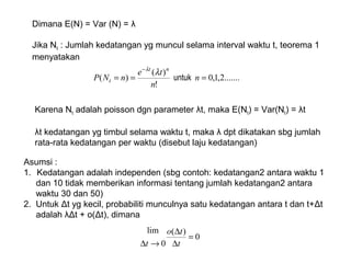 Dimana E(N) = Var (N) = λ
Jika Nt : Jumlah kedatangan yg muncul selama interval waktu t, teorema 1
menyatakan
.......2,1,0
!
)(
)( ===
−
n
n
te
nNP
nt
t untuk
λλ
Karena Nt adalah poisson dgn parameter λt, maka E(Nt) = Var(Nt) = λt
λt kedatangan yg timbul selama waktu t, maka λ dpt dikatakan sbg jumlah
rata-rata kedatangan per waktu (disebut laju kedatangan)
Asumsi :
1. Kedatangan adalah independen (sbg contoh: kedatangan2 antara waktu 1
dan 10 tidak memberikan informasi tentang jumlah kedatangan2 antara
waktu 30 dan 50)
2. Untuk Δt yg kecil, probabiliti munculnya satu kedatangan antara t dan t+Δt
adalah λΔt + o(Δt), dimana
0
)(
0
lim
=
∆
∆
→∆ t
to
t
 