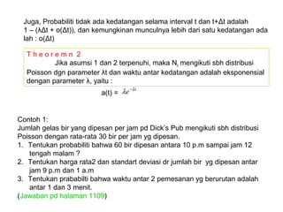 T h e o r e m n 2
Jika asumsi 1 dan 2 terpenuhi, maka Nt mengikuti sbh distribusi
Poisson dgn parameter λt dan waktu antar kedatangan adalah eksponensial
dengan parameter λ, yaitu :
Juga, Probabiliti tidak ada kedatangan selama interval t dan t+Δt adalah
1 – (λΔt + o(Δt)), dan kemungkinan munculnya lebih dari satu kedatangan ada
lah : o(Δt)
a(t) =
t
e λ
λ −
Contoh 1:
Jumlah gelas bir yang dipesan per jam pd Dick’s Pub mengikuti sbh distribusi
Poisson dengan rata-rata 30 bir per jam yg dipesan.
1. Tentukan probabiliti bahwa 60 bir dipesan antara 10 p.m sampai jam 12
tengah malam ?
2. Tentukan harga rata2 dan standart deviasi dr jumlah bir yg dipesan antar
jam 9 p.m dan 1 a.m
3. Tentukan prababilti bahwa waktu antar 2 pemesanan yg berurutan adalah
antar 1 dan 3 menit.
(Jawaban pd halaman 1109)
 