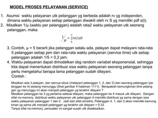 MODEL PROSES PELAYANAN (SERVICE)
1. Asumsi waktu pelayanan utk pelanggan yg berbeda adalah rv yg independen,
dimana waktu pelayanan setiap pelanggan diwakili oleh rv S yg memiliki pdf s(t).
2. Misalkan 1/μ (waktu per pelanggan) adalah rata2 waktu pelayanan utk seorang
pelanggan, maka
∫=
∞
0
)(1 dttts
µ
3. Contoh, μ = 5 berarti jika pelanggan selalu ada, pelayan dapat melayani rata-rata
5 pelanggan setiap jam dan rata-rata waktu pelayanan (service time) utk setiap
pelanggan adalah 1/5 = 0,2 jam.
4. Waktu pelayanan dapat dimodelkan sbg random variabel eksponensial, sehingga
kita dapat menentukan distribusi sisa waktu pelayanan seorang pelanggan tanpa
perlu mengetahui berapa lama pelanggan sudah dilayani.
Contoh :
Misalkan ada 3 pelayan, dan semua sibuk (melayani pelanggan 1, 2, dan 3) dan seorang pelanggan (pe
langgan ke 4) sedang menunggu (lihat gambar 4 halaman 1111). Berapakah kemungkinan bhw pelang
gan yg menunggu ini akan menjadi pelanggan yg terakhir dilayani ?
Misalkan pelanggan ke 3 yg pertama selesai dilayani, maka pelanggan ke 4 masuk utk dilayani. Dengan
sifat no-memory, distribusi waktu pelayanan utk pelanggan 4 memiliki distribusi yg sama dengan sisa
waktu pelayanan pelanggan 1 dan 2. Jadi dari sifat simetris, Pelanggan 4, 1, dan 2 akan memiliki kemung
kinan yg sama utk menjadi pelanggan yg terakhir utk dilayani = 0,33.
Tanpa sifat no-memory, persoalan ini sangat susah utk diselesaikan.
 